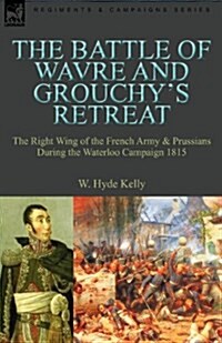 The Battle of Wavre and Grouchys Retreat: The Right Wing of the French Army & Prussians During the Waterloo Campaign 1815 (Paperback)