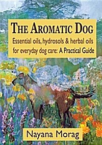 The Aromatic Dog - Essential Oils, Hydrosols, & Herbal Oils for Everyday Dog Care: A Practical Guide (Paperback)