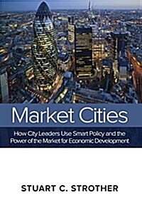 Market Cities: How City Leaders Use Smart Policy and the Power of the Market for Economic Development (Hardcover)