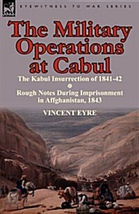 The Military Operations at Cabul-The Kabul Insurrection of 1841-42 & Rough Notes During Imprisonment in Affghanistan, 1843 (Paperback)