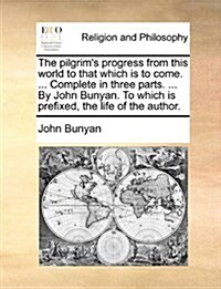 The Pilgrims Progress from This World to That Which Is to Come. ... Complete in Three Parts. ... by John Bunyan. to Which Is Prefixed, the Life of th (Paperback)