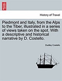 Piedmont and Italy, from the Alps to the Tiber, Illustrated in a Series of Views Taken on the Spot. with a Descriptive and Historical Narrative by D. (Paperback)