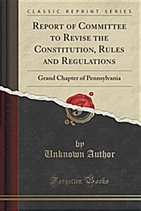 Report of Committee to Revise the Constitution, Rules and Regulations: Grand Chapter of Pennsylvania (Classic Reprint) (Paperback)