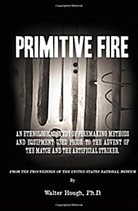 Primitive Fire: An Ethnological Study of Firemaking Methods and Equipment Used Prior to the Advent of the Match and the Artificial Str (Paperback)