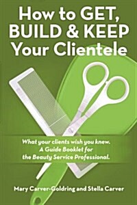 How to Get, Build & Keep Your Clientele: What Your Clients Wish You Knew. a Guide Booklet for the Beauty Service Professional (Paperback)