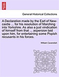 A Declaration Made by the Earl of New-Castle ... for His Resolution of Marching Into Yorkshire. as Also a Just Vindication of Himself from That ... As (Paperback)