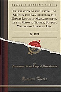 Celebration of the Festival of St. John the Evangelist, by the Grand Lodge of Massachusetts, at the Masonic Temple, Boston, Wednesday Evening, Dec: 27 (Paperback)