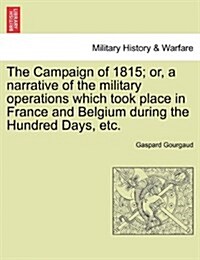 The Campaign of 1815; Or, a Narrative of the Military Operations Which Took Place in France and Belgium During the Hundred Days, Etc. (Paperback)