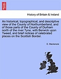 An Historical, Topographical, and Descriptive View of the County of Northumberland, and of Those Parts of the County of Durham North of the River Tyne (Paperback)