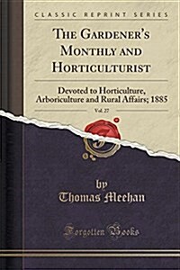 The Gardeners Monthly and Horticulturist, Vol. 27: Devoted to Horticulture, Arboriculture and Rural Affairs; 1885 (Classic Reprint) (Paperback)