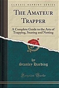 The Amateur Trapper: A Complete Guide to the Arts of Trapping, Snaring and Netting (Classic Reprint) (Paperback)