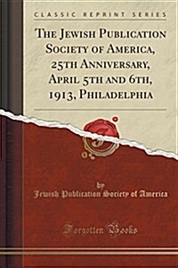 The Jewish Publication Society of America, 25th Anniversary, April 5th and 6th, 1913, Philadelphia (Classic Reprint) (Paperback)