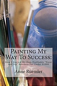 Painting My Way to Success: : How I Started My Own Profitable Paint and Sip Business for Under $1000 (Paperback)