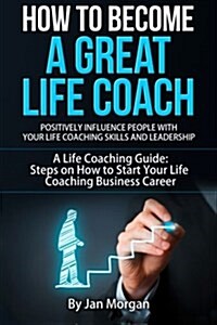 How to Become a Great Life Coach. Positively Influence People with Your Life Coaching Skills and Leadership: A Life Coaching Guide: Steps on How to St (Paperback)