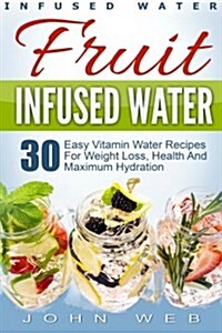 Infused Water: Fruit Infused Water - 30 Easy Vitamin Water Recipes for Weight Loss, Health And Maximum Hydration (Paperback)