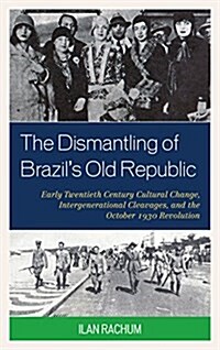 The Dismantling of Brazils Old Republic: Early Twentieth Century Cultural Change, Intergenerational Cleavages, and the October 1930 Revolution (Hardcover)