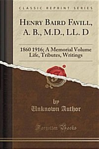 Henry Baird Favill, A. B., M.D., LL. D: 1860 1916; A Memorial Volume Life, Tributes, Writings (Classic Reprint) (Paperback)