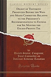 Digest of Testimony Presented Before the Ways and Means Committee Relative to the Presidents Recommendations to Extend for Six Months the Excess-Prof (Paperback)