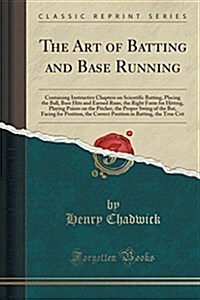 The Art of Batting and Base Running: Containing Instructive Chapters on Scientific Batting, Placing the Ball, Base Hits and Earned Runs, the Right For (Paperback)