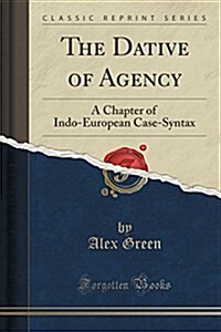 The Dative of Agency: A Chapter of Indo-European Case-Syntax (Classic Reprint) (Paperback)