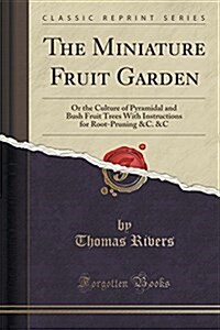 The Miniature Fruit Garden: Or the Culture of Pyramidal and Bush Fruit Trees with Instructions for Root-Pruning &C. &C (Classic Reprint) (Paperback)