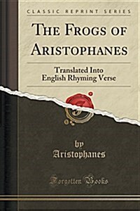 The Frogs of Aristophanes: Translated Into English Rhyming Verse (Classic Reprint) (Paperback)