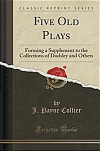 Five Old Plays: Forming a Supplement to the Collections of Dodsley and Others (Classic Reprint) (Paperback)