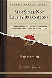 Man Shall Not Live by Bread Alone: Delivered Before the Unitarian Churches of Sheffield and Buda, Illinois, on March 22, 1903 (Classic Reprint) (Paperback)