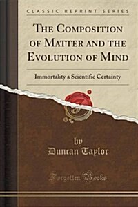 The Composition of Matter and the Evolution of Mind: Immortality a Scientific Certainty (Classic Reprint) (Paperback)