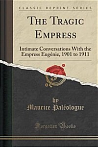 The Tragic Empress: Intimate Conversations with the Empress Eugenie, 1901 to 1911 (Classic Reprint) (Paperback)