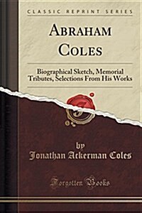 Abraham Coles: Biographical Sketch, Memorial Tributes, Selections from His Works (Classic Reprint) (Paperback)