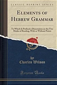 Elements of Hebrew Grammar: To Which Is Prefixed a Dissertation on the Two Modes of Reading, with or Without Points (Classic Reprint) (Paperback)