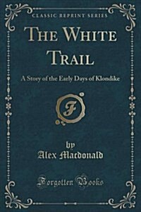 The White Trail: A Story of the Early Days of Klondike (Classic Reprint) (Paperback)