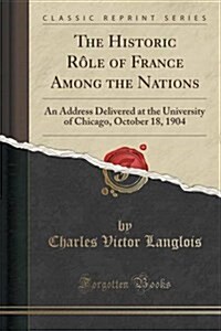 The Historic Role of France Among the Nations: An Address Delivered at the University of Chicago, October 18, 1904 (Classic Reprint) (Paperback)