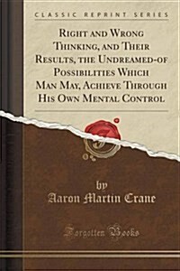 Right and Wrong Thinking, and Their Results, the Undreamed-Of Possibilities Which Man May, Achieve Through His Own Mental Control (Classic Reprint) (Paperback)