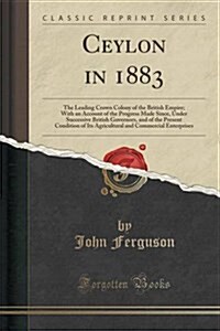 Ceylon in 1883: The Leading Crown Colony of the British Empire; With an Account of the Progress Made Since, Under Successive British G (Paperback)