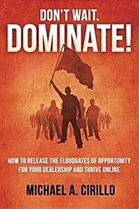 Dont Wait, Dominate!: How to Release the Floodgates of Opportunity for Your Dealership and Thrive Online (Paperback)