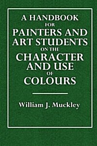 A Handbook for Painters and Art Students on the Character and Use of Colours: Their Permanent or Fugitlive Qualities, and the Vehicles Proper to Emplo (Paperback)