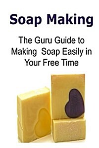 Soap Making: The Guru Guide to Making Soap Easily in Your Free Time: Soap Making, Making Soap, Soap Making Book, Soap Making Guide, (Paperback)