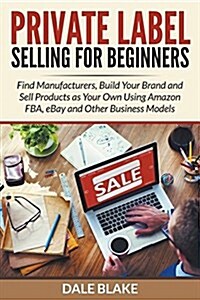 Private Label Selling for Beginners: Find Manufacturers, Build Your Brand and Sell Products as Your Own Using Amazon Fba, Ebay and Other Business Mode (Paperback)