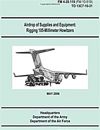Airdrop of Supplies and Equipment: Rigging 105-Millimeter Howitzers (FM 4-20.119 / To 13c7-10-31) (Paperback)