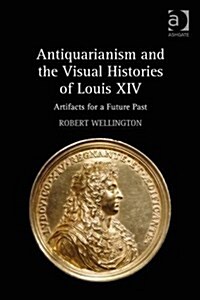 Antiquarianism and the Visual Histories of Louis XIV : Artifacts for a Future Past (Hardcover, New ed)
