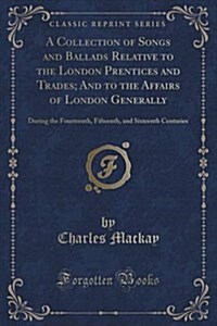 A Collection of Songs and Ballads Relative to the London Prentices and Trades; And to the Affairs of London Generally: During the Fourteenth, Fifteent (Paperback)