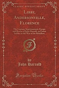 Libby, Andersonville, Florence: The Capture, Imprisonment, Escape and Rescue of John Harrold, an Union Soldier in the War of the Rebellion (Classic Re (Paperback)