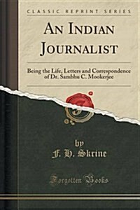 An Indian Journalist: Being the Life, Letters and Correspondence of Dr. Sambhu C. Mookerjee (Classic Reprint) (Paperback)