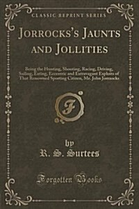 Jorrockss Jaunts and Jollities: Being the Hunting, Shooting, Racing, Driving, Sailing, Eating, Eccentric and Extravagant Exploits of That Renowned Sp (Paperback)