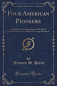 Four American Pioneers: Daniel Boone George Rogers Clark David Crockett Kit Carson a Book for Young Americans (Classic Reprint) (Paperback)