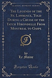 The Legends of the St. Lawrence, Told During a Cruise of the Yatch Hirondelle from Montreal to Gaspe (Classic Reprint) (Paperback)