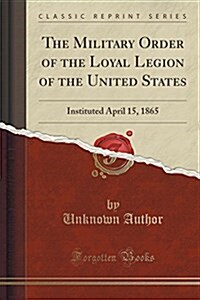The Military Order of the Loyal Legion of the United States: Instituted April 15, 1865 (Classic Reprint) (Paperback)