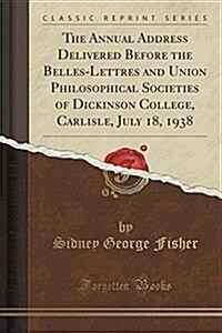 The Annual Address Delivered Before the Belles-Lettres and Union Philosophical Societies of Dickinson College, Carlisle, July 18, 1938 (Classic Reprin (Paperback)